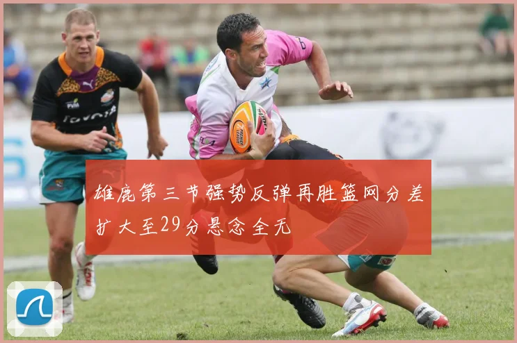 雄鹿第三节强势反弹再胜篮网分差扩大至29分悬念全无