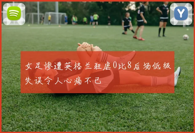 女足惨遭英格兰狂虐0比8后场低级失误令人心痛不已