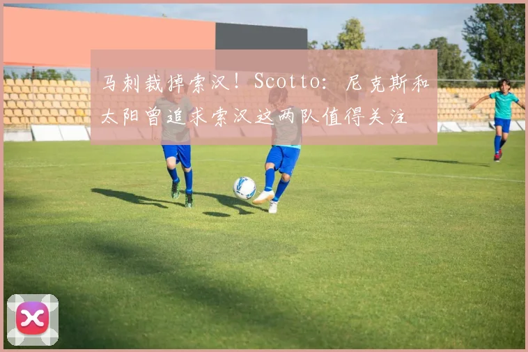 马刺裁掉索汉！Scotto：尼克斯和太阳曾追求索汉这两队值得关注
