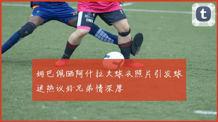 姆巴佩晒阿什拉夫球衣照片引发球迷热议好兄弟情深厚