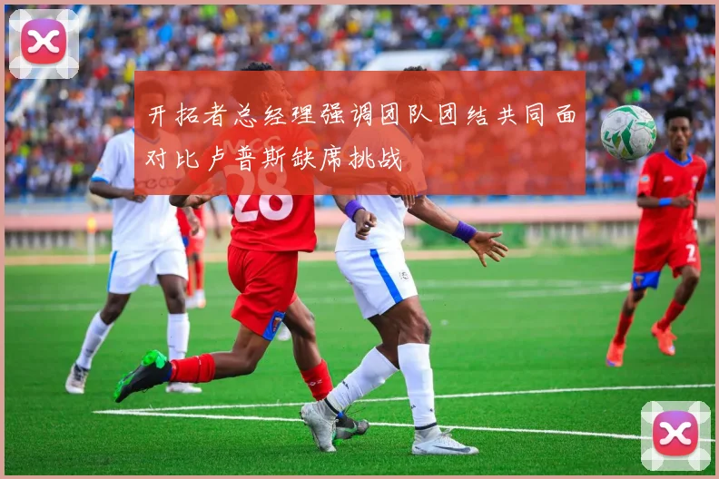 开拓者总经理强调团队团结共同面对比卢普斯缺席挑战