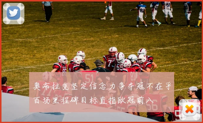 奥布拉克坚定信念力争夺冠不在乎百场里程碑目标直指欧冠前八