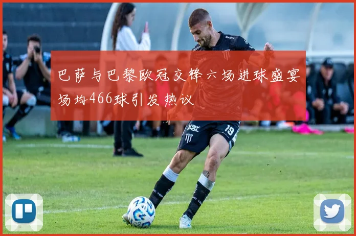 巴萨与巴黎欧冠交锋六场进球盛宴场均466球引发热议
