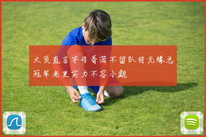 大莫直言字母哥若不留队将无缘总冠军老里实力不容小觑