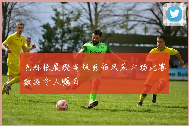 克林根展现高级蓝领风采六场比赛数据令人瞩目