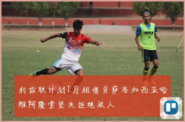 利兹联计划1月租借贡萨洛加西亚哈维阿隆索坚决拒绝放人