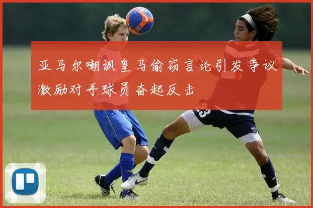 亚马尔嘲讽皇马偷窃言论引发争议激励对手球员奋起反击