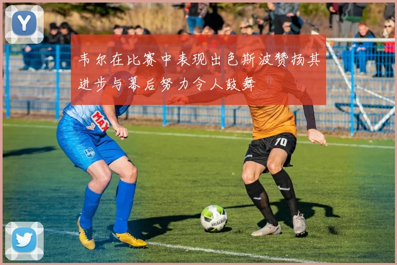 韦尔在比赛中表现出色斯波赞扬其进步与幕后努力令人鼓舞