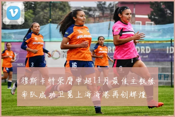 穆斯卡特荣膺中超11月最佳主教练率队成功卫冕上海海港再创辉煌
