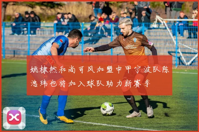 姚棣然和尚可风加盟中甲宁波队陈浩玮也将加入球队助力新赛季