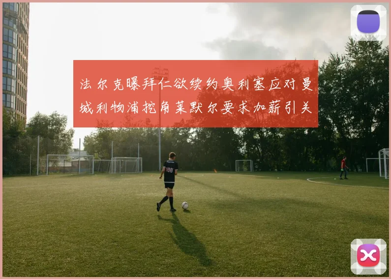 法尔克曝拜仁欲续约奥利塞应对曼城利物浦挖角莱默尔要求加薪引关注