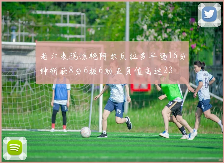 老六表现惊艳阿尔瓦拉多半场16分钟斩获8分6板6助正负值高达23