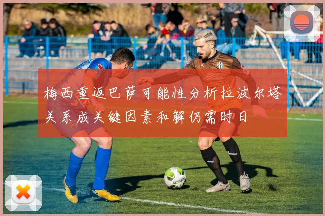梅西重返巴萨可能性分析拉波尔塔关系成关键因素和解仍需时日