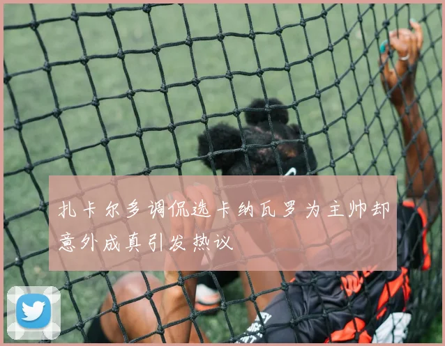 扎卡尔多调侃选卡纳瓦罗为主帅却意外成真引发热议