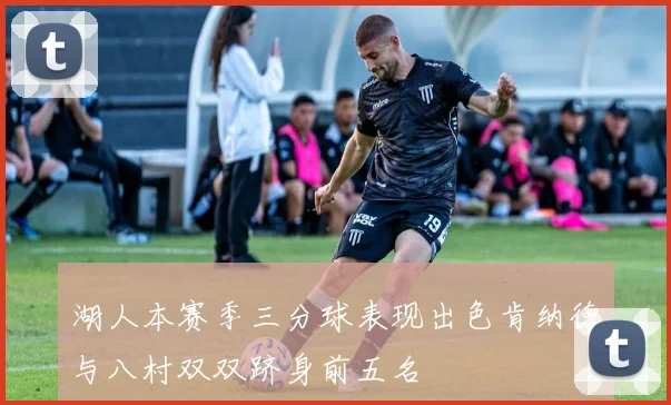 湖人本赛季三分球表现出色肯纳德与八村双双跻身前五名