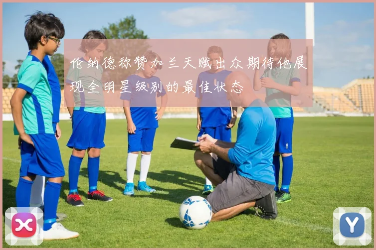 伦纳德称赞加兰天赋出众期待他展现全明星级别的最佳状态