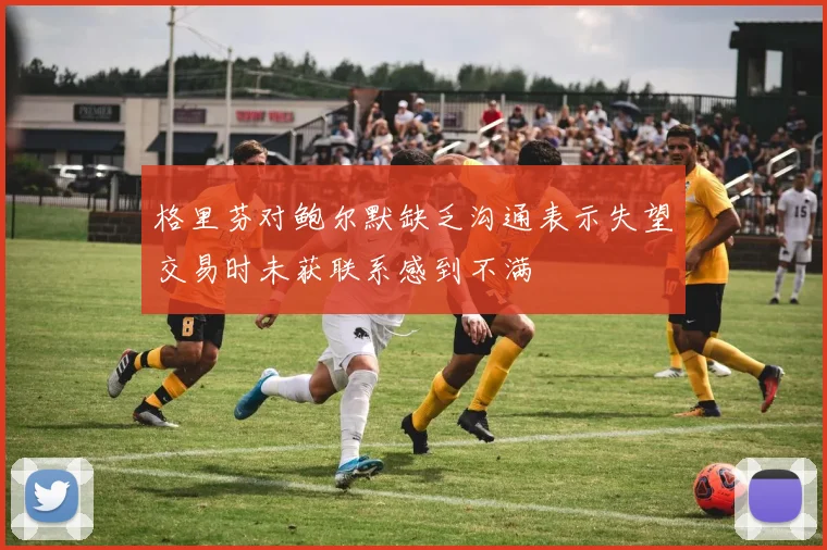 格里芬对鲍尔默缺乏沟通表示失望交易时未获联系感到不满