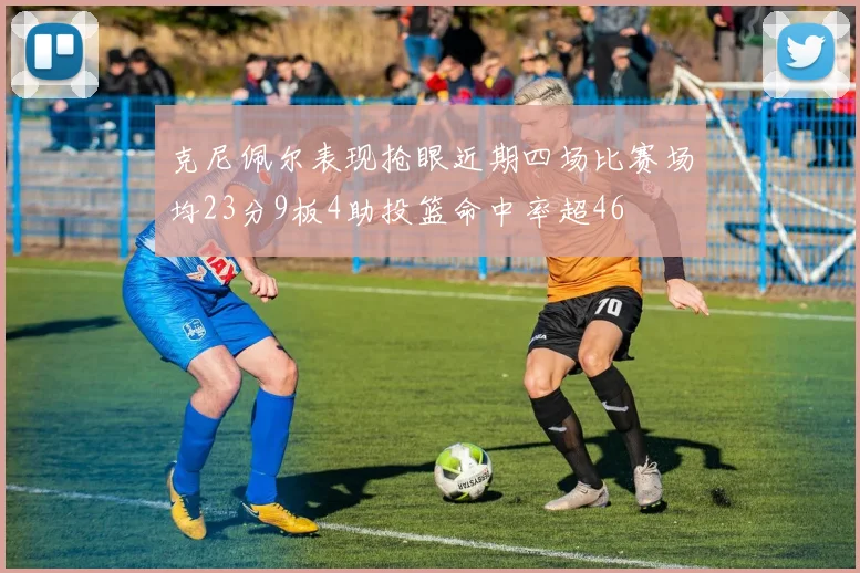 克尼佩尔表现抢眼近期四场比赛场均23分9板4助投篮命中率超46