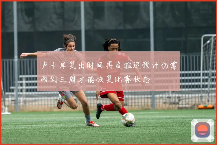 卢卡库复出时间再度推迟预计仍需两到三周才能恢复比赛状态