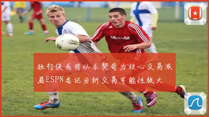 独行侠或将以东契奇为核心交易浓眉ESPN名记分析交易可能性极大