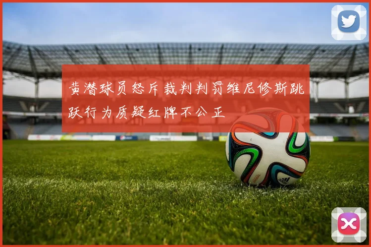 黄潜球员怒斥裁判判罚维尼修斯跳跃行为质疑红牌不公正
