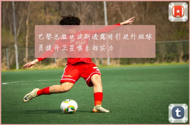 巴黎总监坎波斯透露将引进外租球员提升卫星俱乐部实力