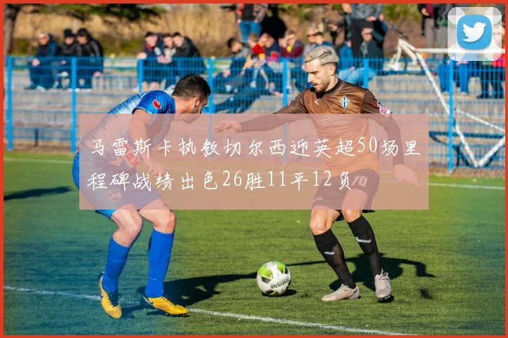 马雷斯卡执教切尔西迎英超50场里程碑战绩出色26胜11平12负