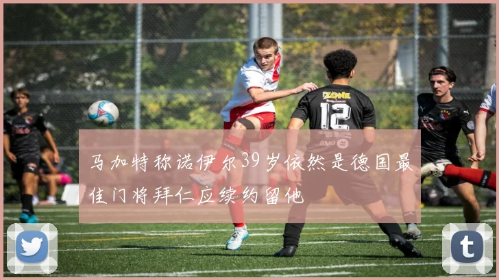 马加特称诺伊尔39岁依然是德国最佳门将拜仁应续约留他