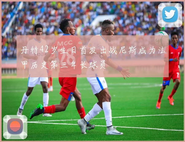 丹特42岁生日首发出战尼斯成为法甲历史第三年长球员