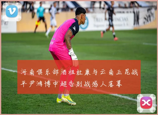 河南俱乐部酒祖杜康与云南玉昆战平尹鸿博中超告别战感人落幕