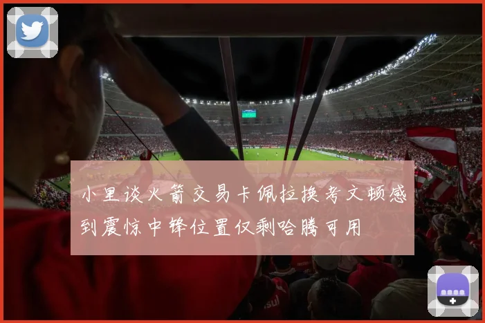 小里谈火箭交易卡佩拉换考文顿感到震惊中锋位置仅剩哈腾可用