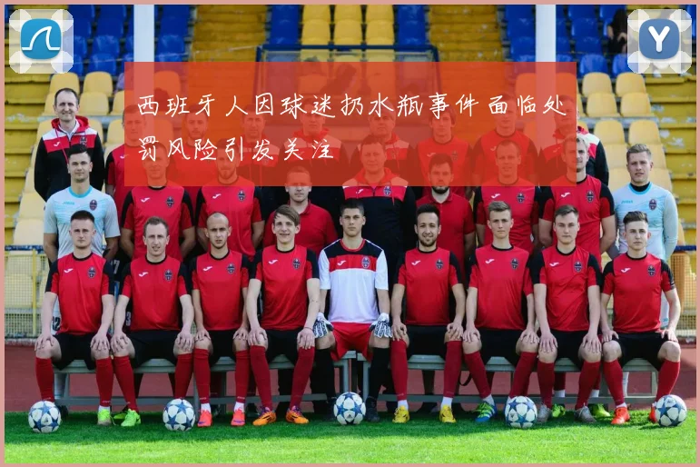 西班牙人因球迷扔水瓶事件面临处罚风险引发关注
